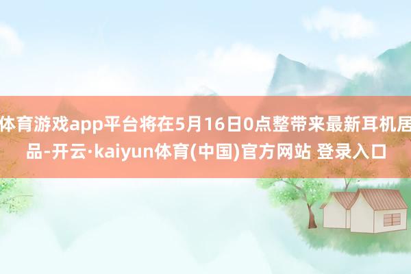 体育游戏app平台将在5月16日0点整带来最新耳机居品-开云·kaiyun体育(中国)官方网站 登录入口