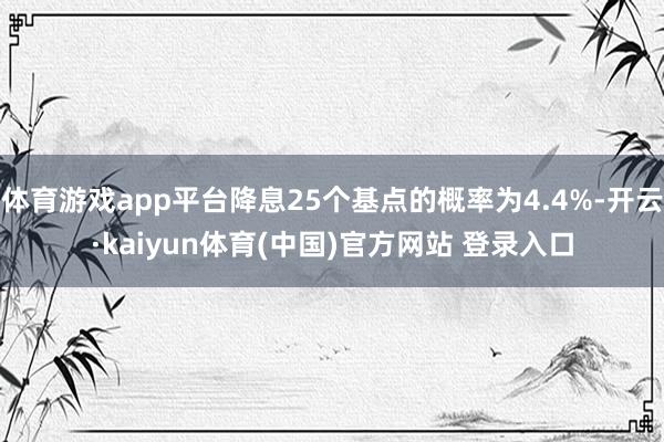 体育游戏app平台降息25个基点的概率为4.4%-开云·kaiyun体育(中国)官方网站 登录入口