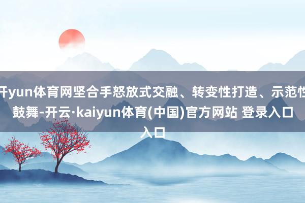 开yun体育网坚合手怒放式交融、转变性打造、示范性鼓舞-开云·kaiyun体育(中国)官方网站 登录入口