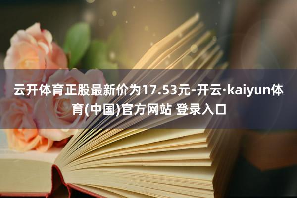 云开体育正股最新价为17.53元-开云·kaiyun体育(中国)官方网站 登录入口