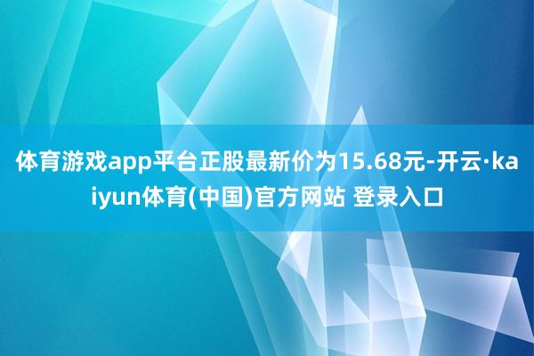 体育游戏app平台正股最新价为15.68元-开云·kaiyun体育(中国)官方网站 登录入口