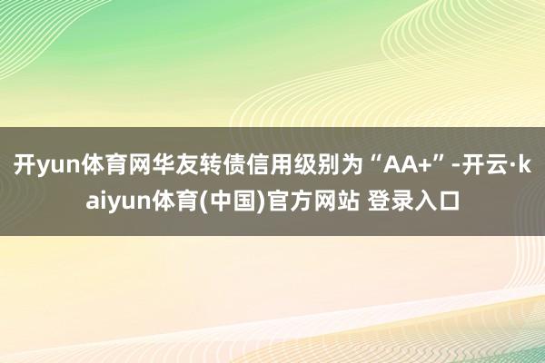 开yun体育网华友转债信用级别为“AA+”-开云·kaiyun体育(中国)官方网站 登录入口