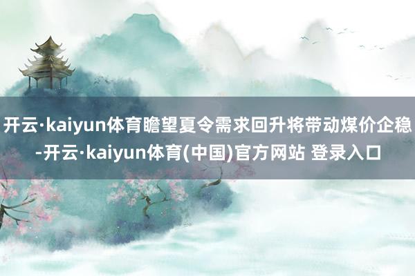 开云·kaiyun体育瞻望夏令需求回升将带动煤价企稳-开云·kaiyun体育(中国)官方网站 登录入口