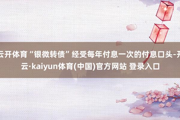 云开体育“银微转债”经受每年付息一次的付息口头-开云·kaiyun体育(中国)官方网站 登录入口
