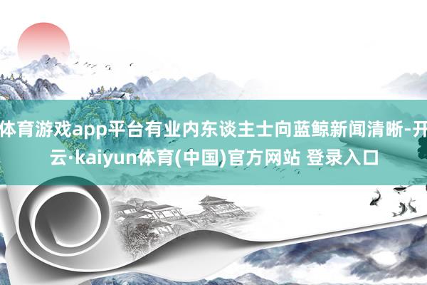 体育游戏app平台有业内东谈主士向蓝鲸新闻清晰-开云·kaiyun体育(中国)官方网站 登录入口