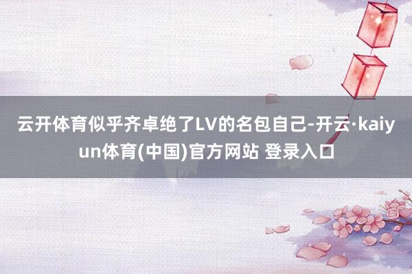 云开体育似乎齐卓绝了LV的名包自己-开云·kaiyun体育(中国)官方网站 登录入口
