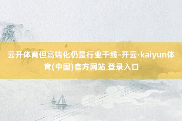 云开体育但高端化仍是行业干线-开云·kaiyun体育(中国)官方网站 登录入口
