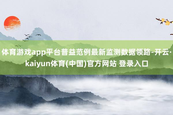 体育游戏app平台普益范例最新监测数据领路-开云·kaiyun体育(中国)官方网站 登录入口