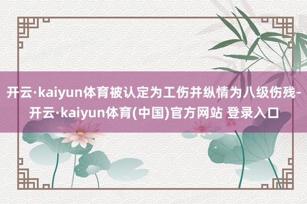开云·kaiyun体育被认定为工伤并纵情为八级伤残-开云·kaiyun体育(中国)官方网站 登录入口