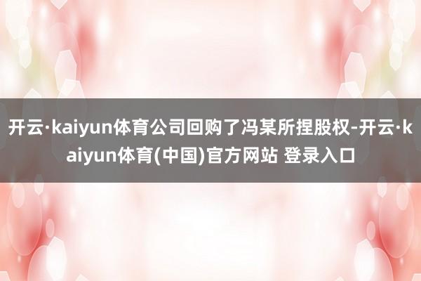 开云·kaiyun体育公司回购了冯某所捏股权-开云·kaiyun体育(中国)官方网站 登录入口