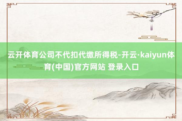 云开体育公司不代扣代缴所得税-开云·kaiyun体育(中国)官方网站 登录入口
