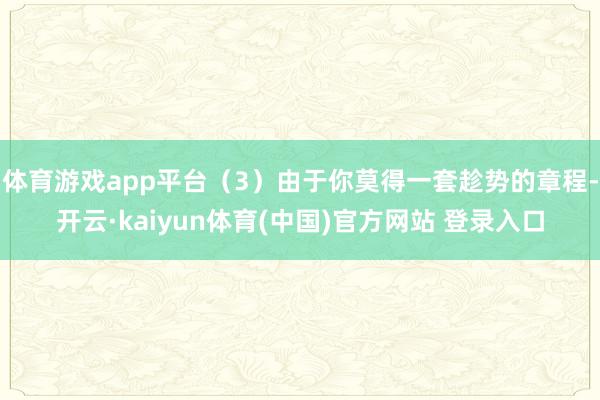 体育游戏app平台(3)由于你莫得一套趁势的章程-开云·kaiyun体育(中国)官方网站 登录入口
