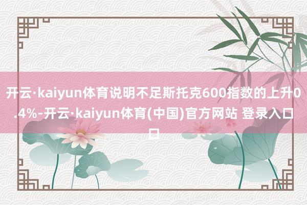 开云·kaiyun体育说明不足斯托克600指数的上升0.4%-开云·kaiyun体育(中国)官方网站 登录入口