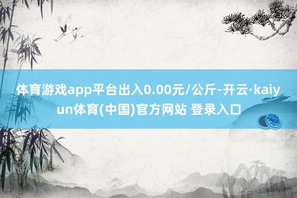 体育游戏app平台出入0.00元/公斤-开云·kaiyun体育(中国)官方网站 登录入口
