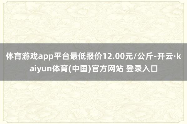 体育游戏app平台最低报价12.00元/公斤-开云·kaiyun体育(中国)官方网站 登录入口