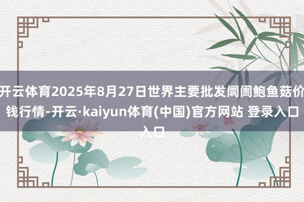 开云体育2025年8月27日世界主要批发阛阓鲍鱼菇价钱行情-开云·kaiyun体育(中国)官方网站 登录入口
