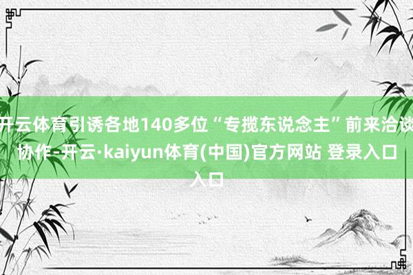 开云体育引诱各地140多位“专揽东说念主”前来洽谈协作-开云·kaiyun体育(中国)官方网站 登录入口