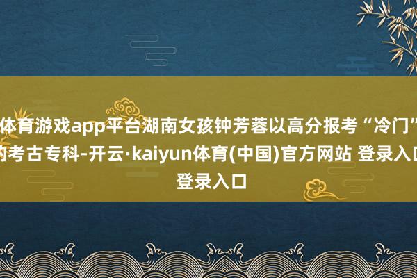 体育游戏app平台湖南女孩钟芳蓉以高分报考“冷门”的考古专科-开云·kaiyun体育(中国)官方网站 登录入口
