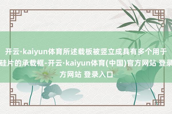 开云·kaiyun体育所述载板被竖立成具有多个用于承载硅片的承载框-开云·kaiyun体育(中国)官方网站 登录入口