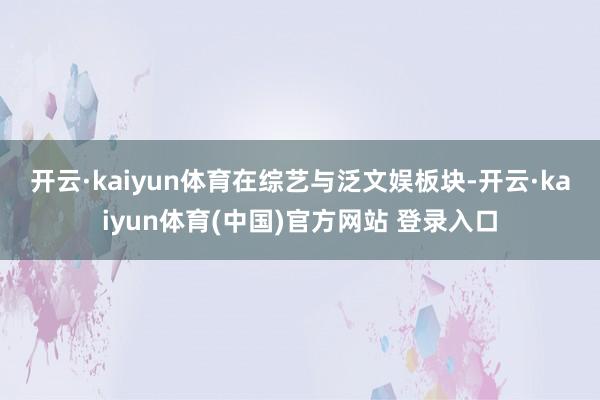 开云·kaiyun体育 在综艺与泛文娱板块-开云·kaiyun体育(中国)官方网站 登录入口