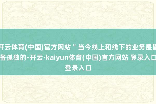 开云体育(中国)官方网站"当今线上和线下的业务是皆备孤独的-开云·kaiyun体育(中国)官方网站 登录入口