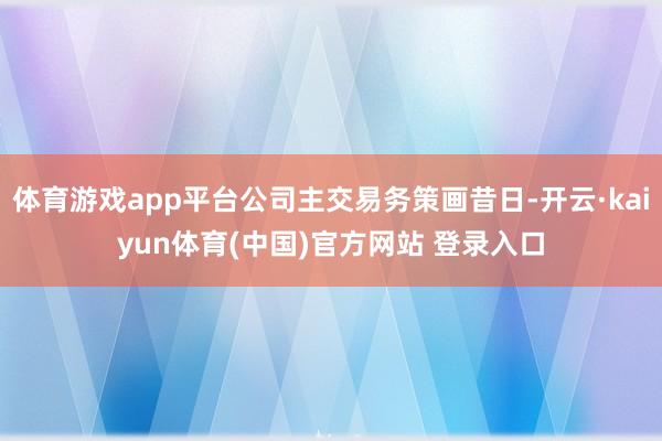 体育游戏app平台公司主交易务策画昔日-开云·kaiyun体育(中国)官方网站 登录入口