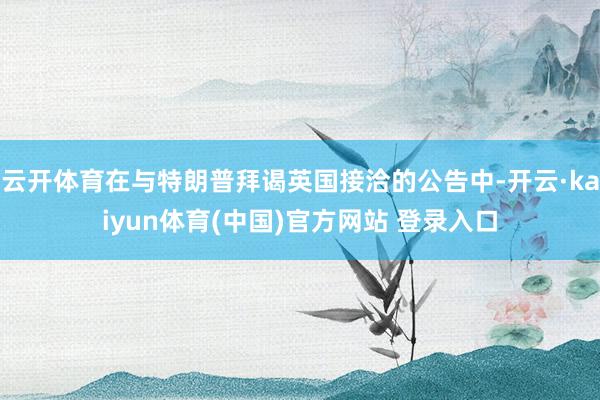 云开体育在与特朗普拜谒英国接洽的公告中-开云·kaiyun体育(中国)官方网站 登录入口