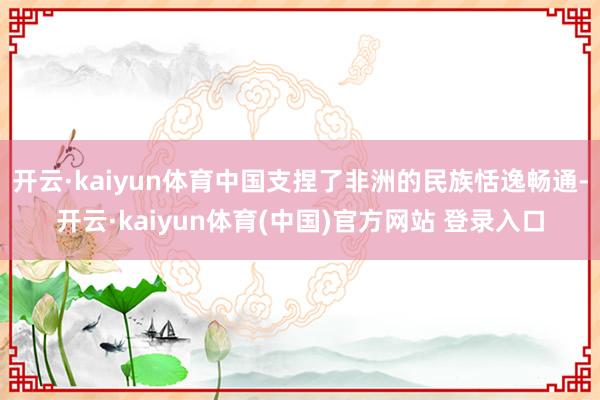 开云·kaiyun体育中国支捏了非洲的民族恬逸畅通-开云·kaiyun体育(中国)官方网站 登录入口