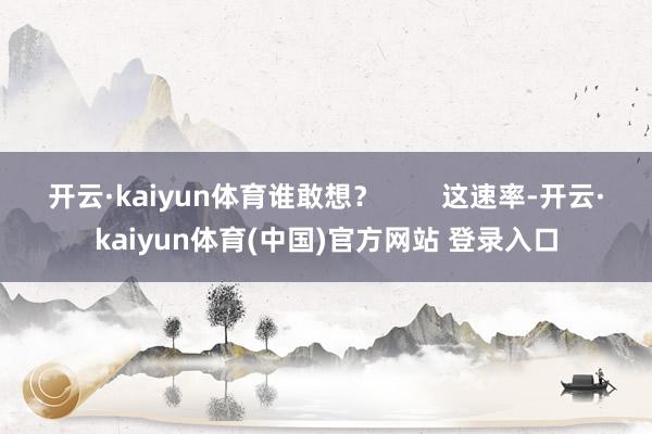 开云·kaiyun体育谁敢想? 这速率-开云·kaiyun体育(中国)官方网站 登录入口