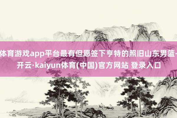 体育游戏app平台最有但愿签下亨特的照旧山东男篮-开云·kaiyun体育(中国)官方网站 登录入口