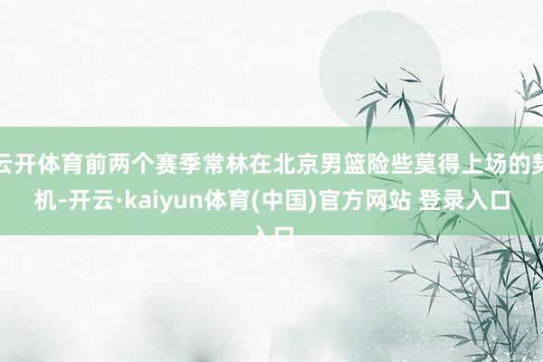 云开体育前两个赛季常林在北京男篮险些莫得上场的契机-开云·kaiyun体育(中国)官方网站 登录入口