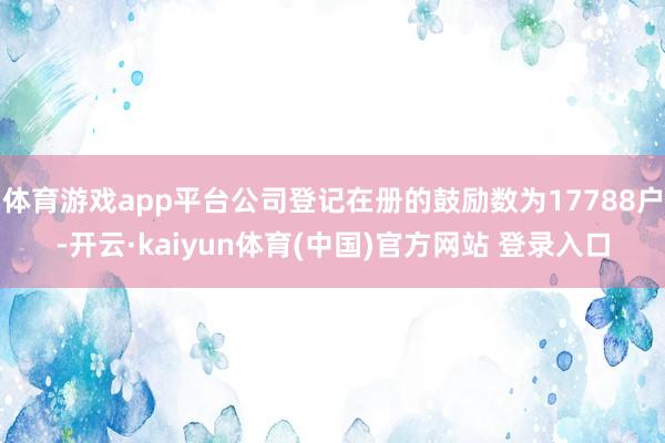 体育游戏app平台公司登记在册的鼓励数为17788户-开云·kaiyun体育(中国)官方网站 登录入口