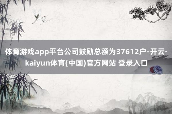 体育游戏app平台公司鼓励总额为37612户-开云·kaiyun体育(中国)官方网站 登录入口