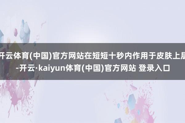 开云体育(中国)官方网站在短短十秒内作用于皮肤上层-开云·kaiyun体育(中国)官方网站 登录入口