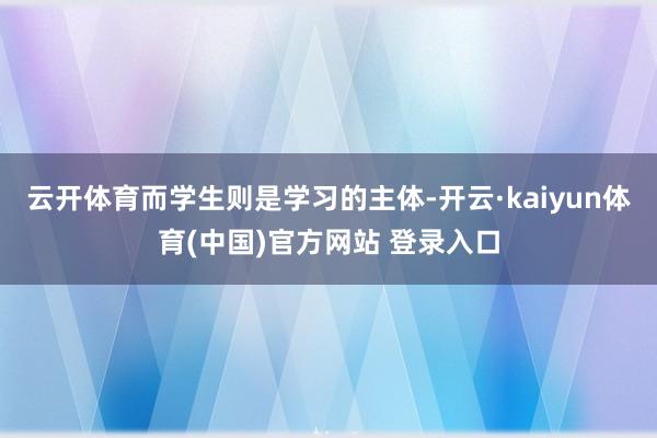 云开体育而学生则是学习的主体-开云·kaiyun体育(中国)官方网站 登录入口