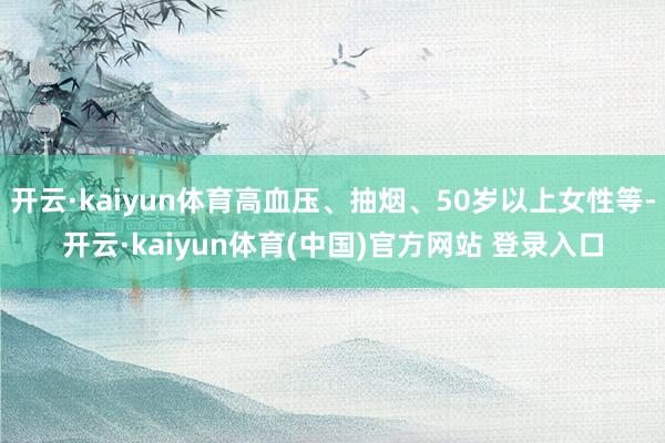 开云·kaiyun体育高血压、抽烟、50岁以上女性等-开云·kaiyun体育(中国)官方网站 登录入口