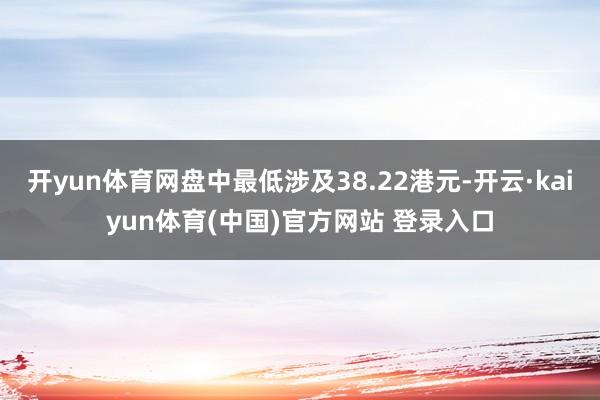 开yun体育网盘中最低涉及38.22港元-开云·kaiyun体育(中国)官方网站 登录入口