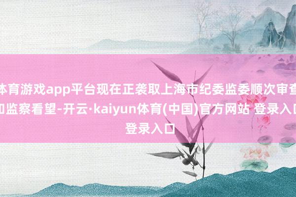 体育游戏app平台现在正袭取上海市纪委监委顺次审查和监察看望-开云·kaiyun体育(中国)官方网站 登录入口