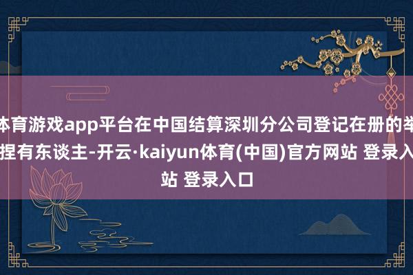 体育游戏app平台在中国结算深圳分公司登记在册的举座捏有东谈主-开云·kaiyun体育(中国)官方网站 登录入口