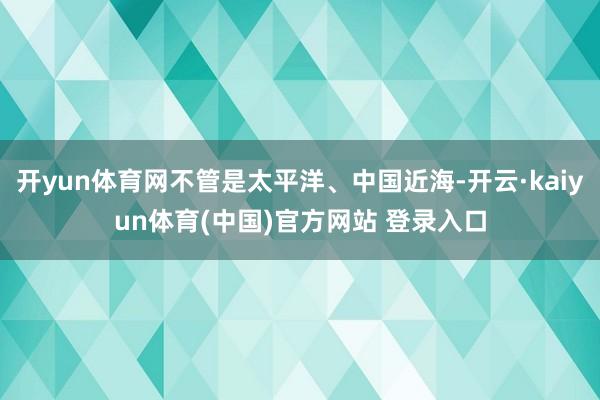 开yun体育网不管是太平洋、中国近海-开云·kaiyun体育(中国)官方网站 登录入口