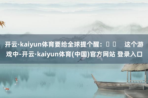 开云·kaiyun体育要给全球提个醒：⚠️   这个游戏中-开云·kaiyun体育(中国)官方网站 登录入口