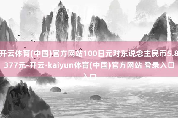 开云体育(中国)官方网站100日元对东说念主民币5.8377元-开云·kaiyun体育(中国)官方网站 登录入口