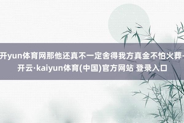 开yun体育网那他还真不一定舍得我方真金不怕火葬-开云·kaiyun体育(中国)官方网站 登录入口
