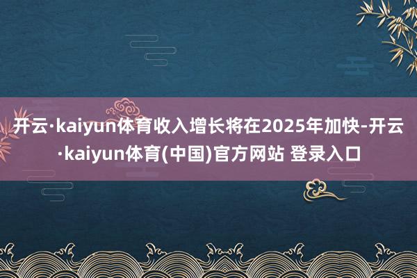开云·kaiyun体育收入增长将在2025年加快-开云·kaiyun体育(中国)官方网站 登录入口