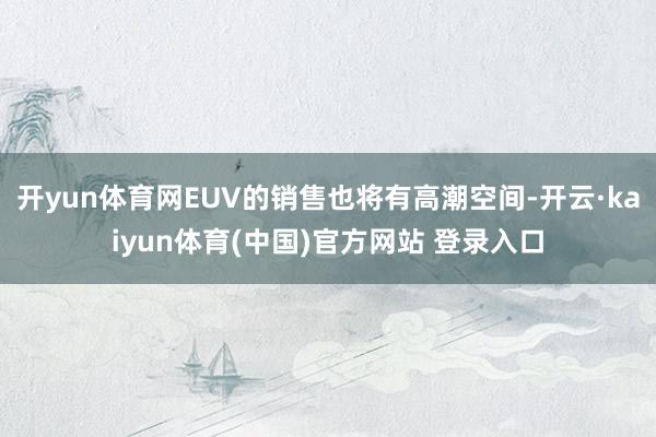 开yun体育网EUV的销售也将有高潮空间-开云·kaiyun体育(中国)官方网站 登录入口