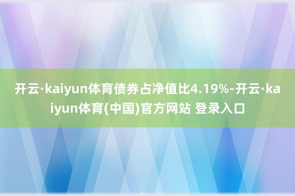 开云·kaiyun体育债券占净值比4.19%-开云·kaiyun体育(中国)官方网站 登录入口