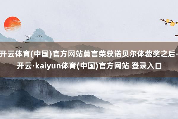 开云体育(中国)官方网站莫言荣获诺贝尔体裁奖之后-开云·kaiyun体育(中国)官方网站 登录入口