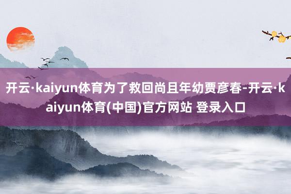 开云·kaiyun体育为了救回尚且年幼贾彦春-开云·kaiyun体育(中国)官方网站 登录入口