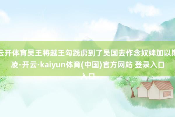 云开体育吴王将越王勾践虏到了吴国去作念奴婢加以期凌-开云·kaiyun体育(中国)官方网站 登录入口