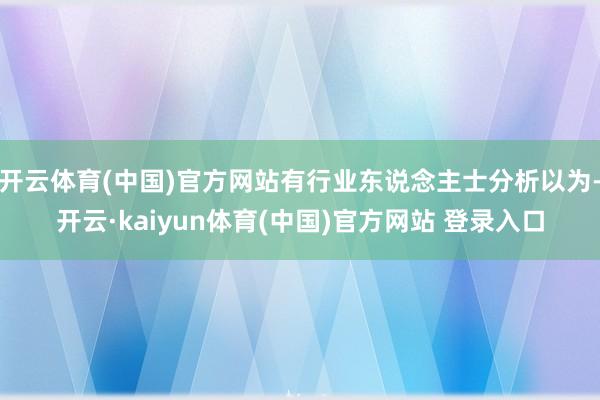 开云体育(中国)官方网站有行业东说念主士分析以为-开云·kaiyun体育(中国)官方网站 登录入口